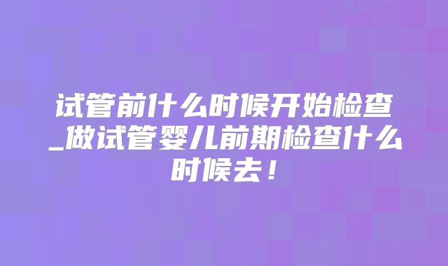 试管前什么时候开始检查_做试管婴儿前期检查什么时候去！