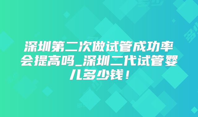 深圳第二次做试管成功率会提高吗_深圳二代试管婴儿多少钱！