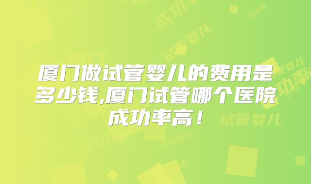 厦门做试管婴儿的费用是多少钱,厦门试管哪个医院成功率高！