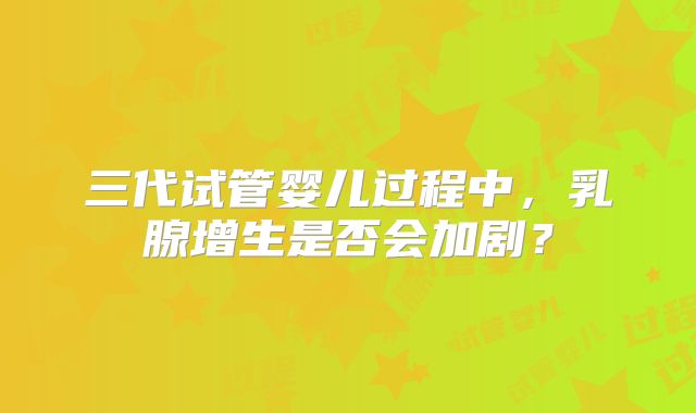 三代试管婴儿过程中,乳腺增生是否会加剧?