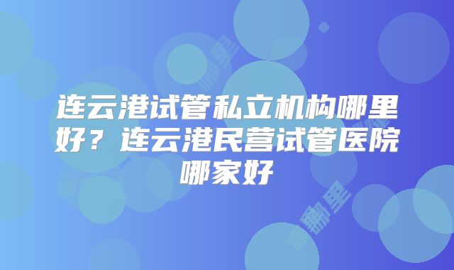 连云港试管私立机构哪里好？连云港民营试管医院哪家好
