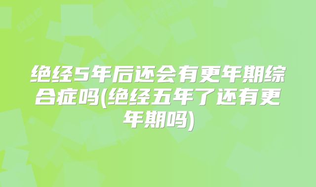 绝经5年后还会有更年期综合症吗(绝经五年了还有更年期吗)