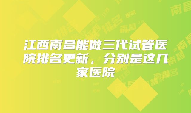 江西南昌能做三代试管医院排名更新，分别是这几家医院