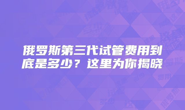 俄罗斯第三代试管费用到底是多少？这里为你揭晓