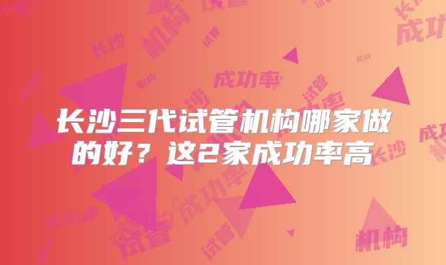 长沙三代试管机构哪家做的好？这2家成功率高