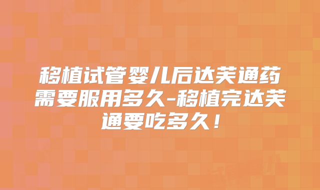 移植试管婴儿后达芙通药需要服用多久-移植完达芙通要吃多久！