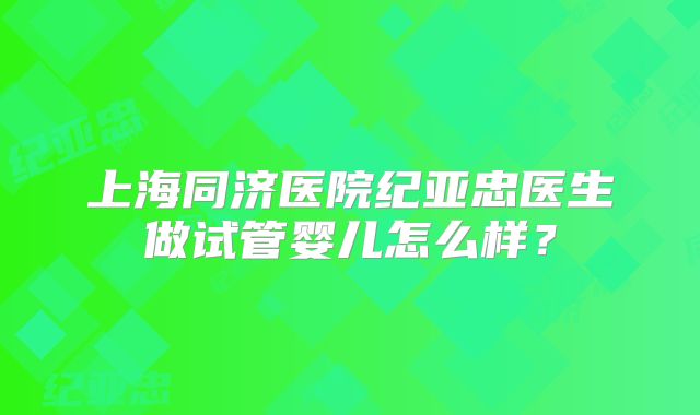 上海同济医院纪亚忠医生做试管婴儿怎么样？