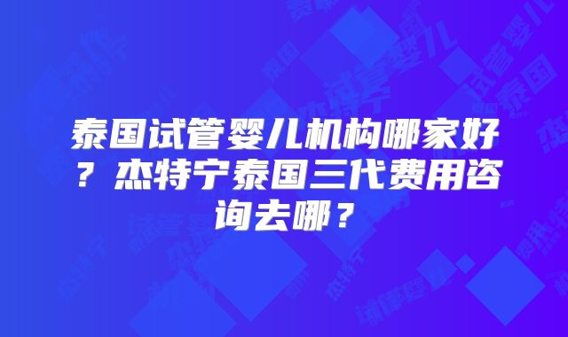 泰国试管婴儿机构哪家好？杰特宁泰国三代费用咨询去哪？