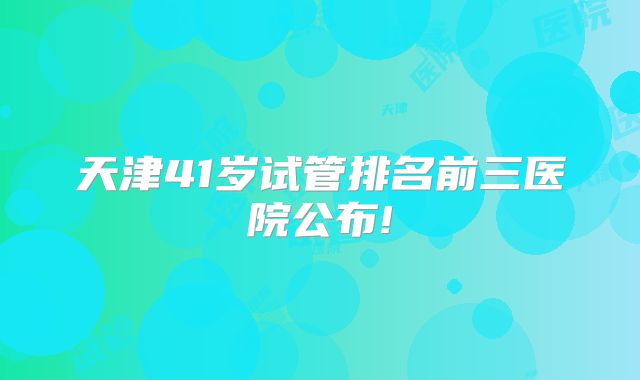 天津41岁试管排名前三医院公布!