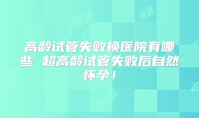 高龄试管失败换医院有哪些 超高龄试管失败后自然怀孕！