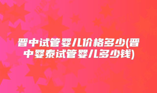 晋中试管婴儿价格多少(晋中婴泰试管婴儿多少钱)