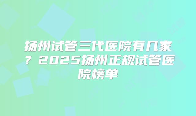扬州试管三代医院有几家？2025扬州正规试管医院榜单