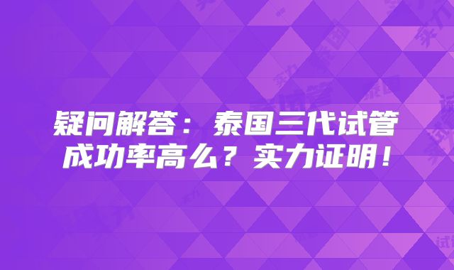 疑问解答:泰国三代试管成功率高么?实力证明!