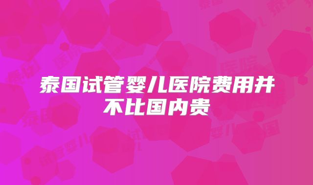 泰国试管婴儿医院费用并不比国内贵