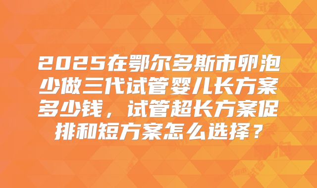 2025在鄂尔多斯市卵泡少做三代试管婴儿长方案多少钱，试管超长方案促排和短方案怎么选择？