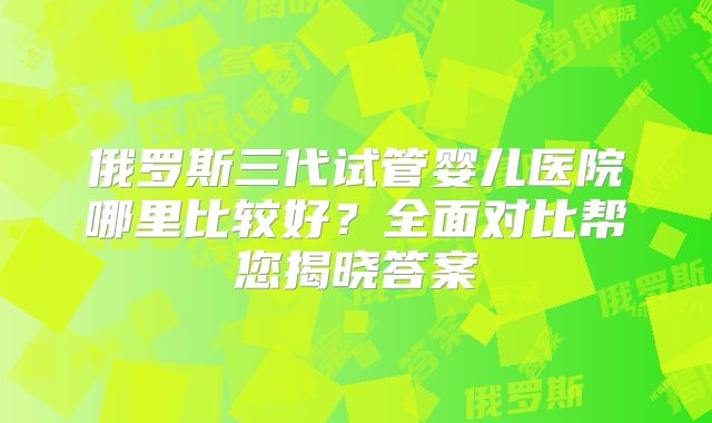 俄罗斯三代试管婴儿医院哪里比较好?全面对比帮您揭晓答案