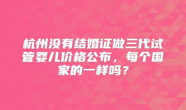杭州没有结婚证做三代试管婴儿价格公布，每个国家的一样吗？