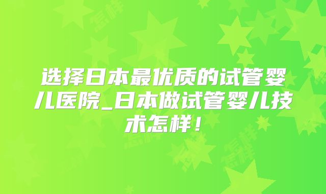 选择日本最优质的试管婴儿医院_日本做试管婴儿技术怎样!