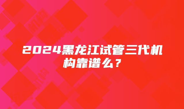 2024黑龙江试管三代机构靠谱么?