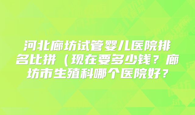 河北廊坊试管婴儿医院排名比拼（现在要多少钱？廊坊市生殖科哪个医院好？