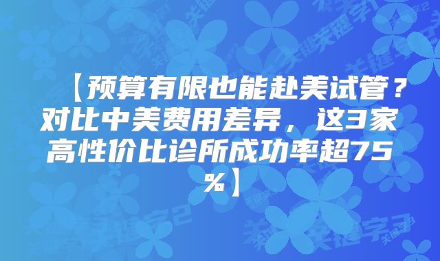 【预算有限也能赴美试管?对比中美费用差异,这3家高性价比诊所成功率超75%】