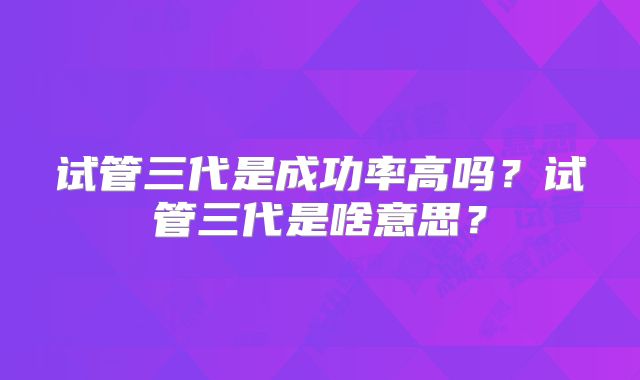 试管三代是成功率高吗？试管三代是啥意思？