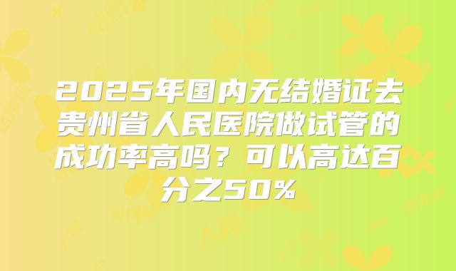 2025年国内无结婚证去贵州省人民医院做试管的成功率高吗？可以高达百分之50%