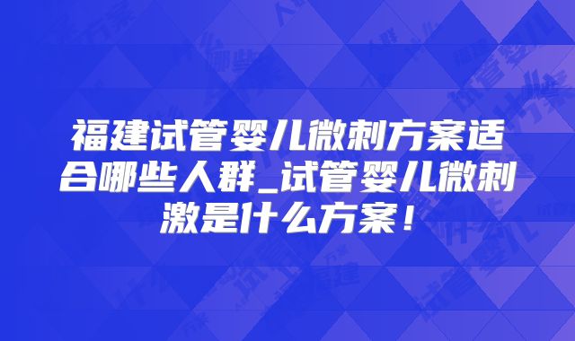 福建试管婴儿微刺方案适合哪些人群_试管婴儿微刺激是什么方案！