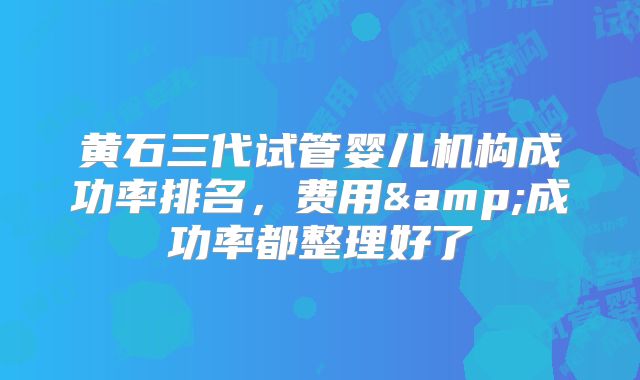 黄石三代试管婴儿机构成功率排名,费用&成功率都整理好了