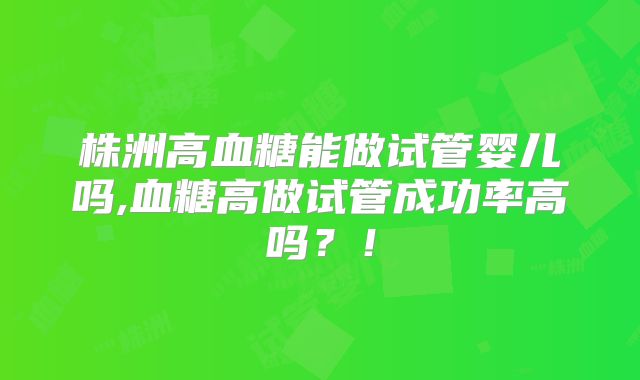 株洲高血糖能做试管婴儿吗,血糖高做试管成功率高吗？！