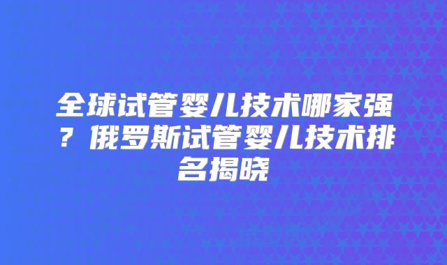 全球试管婴儿技术哪家强？俄罗斯试管婴儿技术排名揭晓