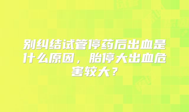 别纠结试管停药后出血是什么原因，胎停大出血危害较大？