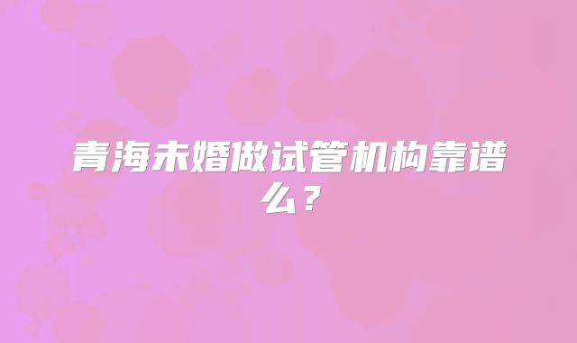 青海未婚做试管机构靠谱么？