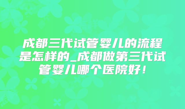 成都三代试管婴儿的流程是怎样的_成都做第三代试管婴儿哪个医院好！