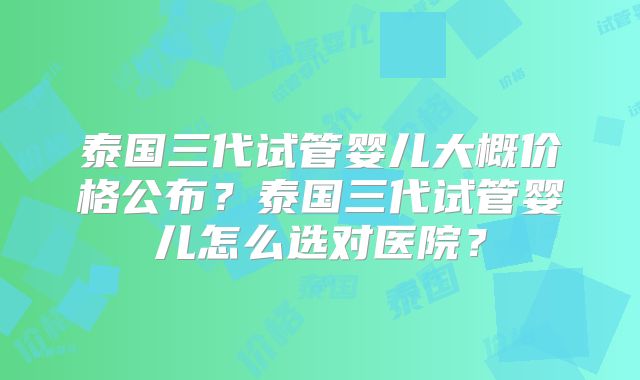 泰国三代试管婴儿大概价格公布？泰国三代试管婴儿怎么选对医院？
