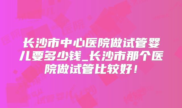 长沙市中心医院做试管婴儿要多少钱_长沙市那个医院做试管比较好！