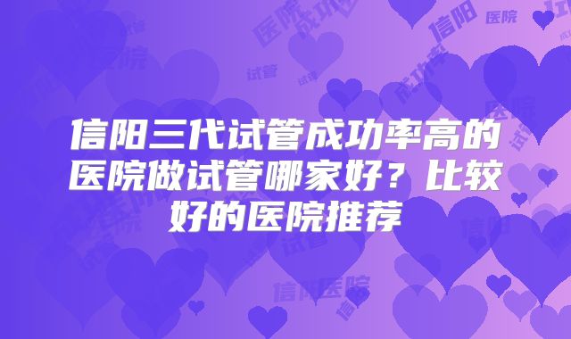 信阳三代试管成功率高的医院做试管哪家好?比较好的医院推荐
