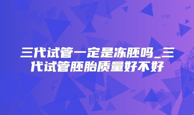 三代试管一定是冻胚吗_三代试管胚胎质量好不好