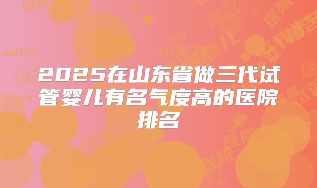 2025在山东省做三代试管婴儿有名气度高的医院排名