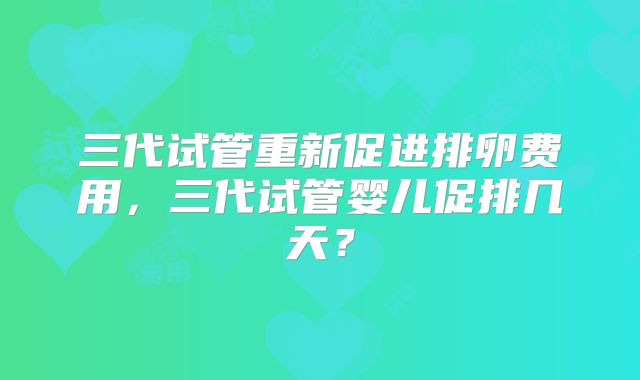 三代试管重新促进排卵费用，三代试管婴儿促排几天？