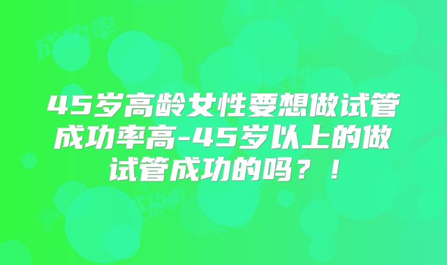 45岁高龄女性要想做试管成功率高-45岁以上的做试管成功的吗？！