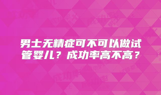 男士无精症可不可以做试管婴儿?成功率高不高?