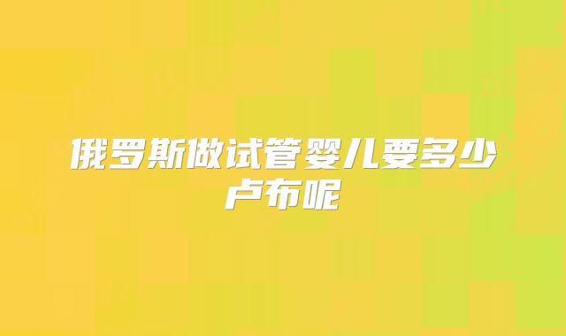 俄罗斯做试管婴儿要多少卢布呢