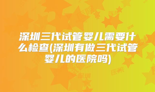 深圳三代试管婴儿需要什么检查(深圳有做三代试管婴儿的医院吗)