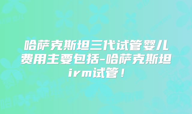 哈萨克斯坦三代试管婴儿费用主要包括-哈萨克斯坦irm试管！