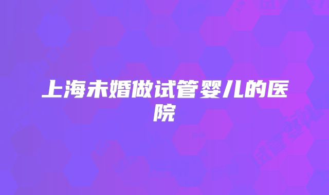 上海未婚做试管婴儿的医院