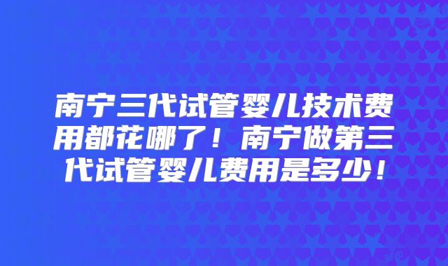 南宁三代试管婴儿技术费用都花哪了！南宁做第三代试管婴儿费用是多少！