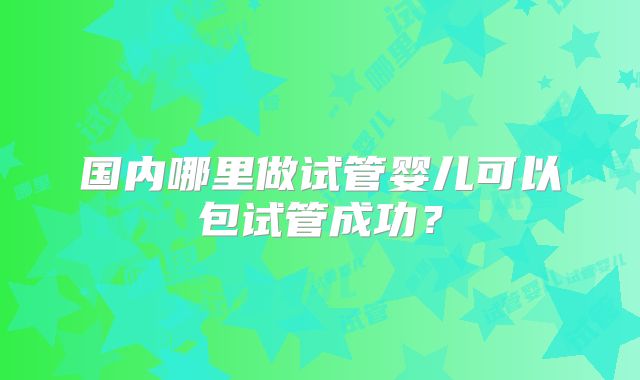 国内哪里做试管婴儿可以包试管成功?