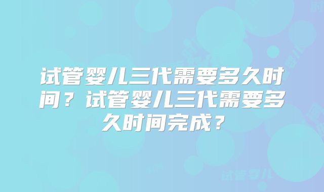 试管婴儿三代需要多久时间？试管婴儿三代需要多久时间完成？