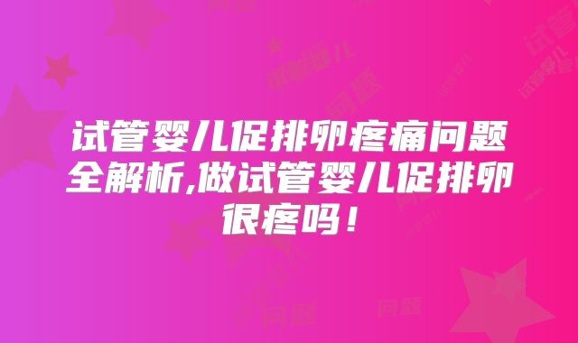 试管婴儿促排卵疼痛问题全解析,做试管婴儿促排卵很疼吗!